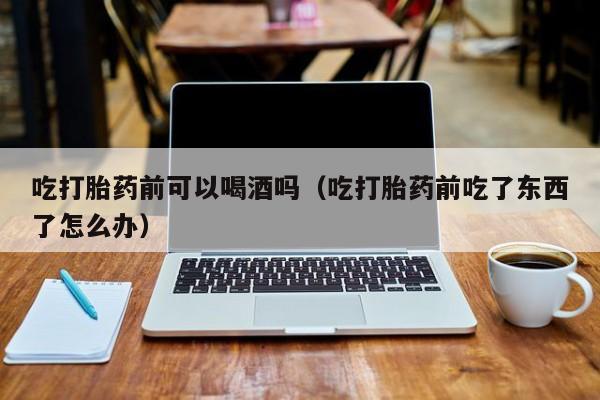 打胎药怎么购买的呢图片吃打胎药前可以喝酒吗（吃打胎药前吃了东西了怎么办）